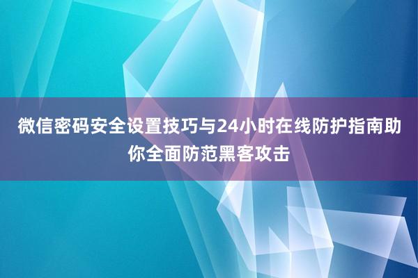 微信密码安全设置技巧与24小时在线防护指南助你全面防范黑客攻击