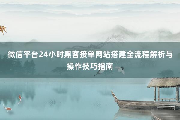 微信平台24小时黑客接单网站搭建全流程解析与操作技巧指南