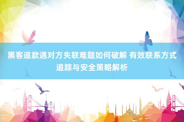 黑客追款遇对方失联难题如何破解 有效联系方式追踪与安全策略解析