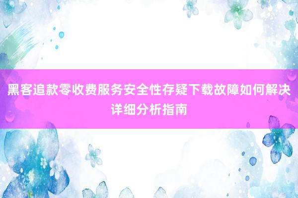 黑客追款零收费服务安全性存疑下载故障如何解决详细分析指南