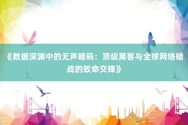 《数据深渊中的无声暗码：顶级黑客与全球网络暗战的致命交锋》