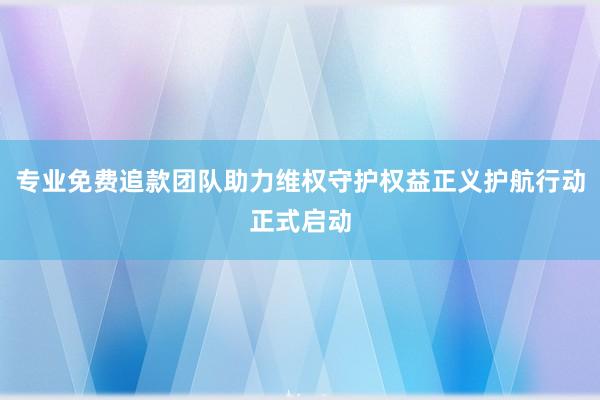 专业免费追款团队助力维权守护权益正义护航行动正式启动