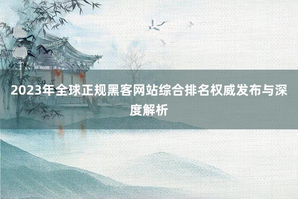 2023年全球正规黑客网站综合排名权威发布与深度解析