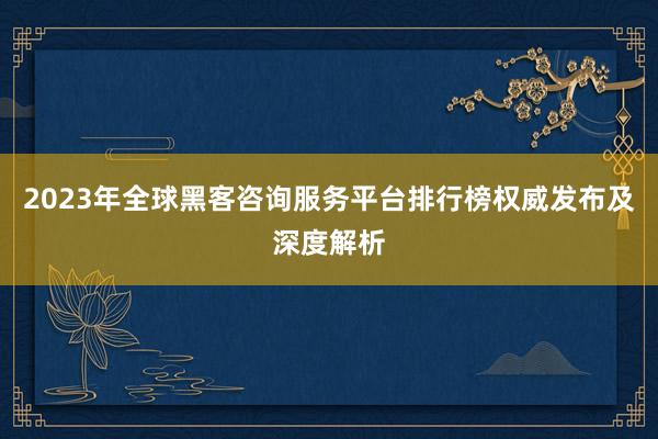 2023年全球黑客咨询服务平台排行榜权威发布及深度解析
