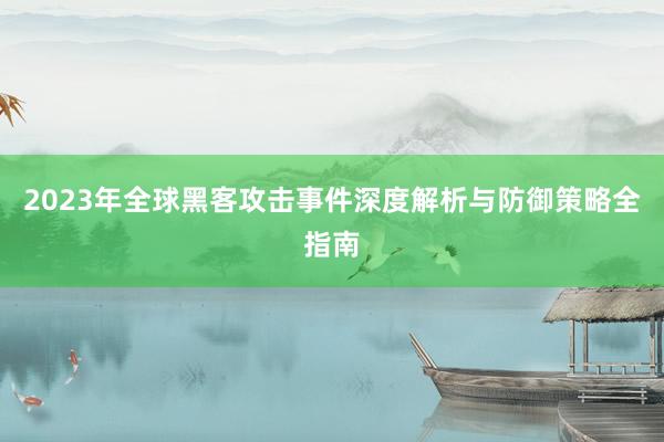 2023年全球黑客攻击事件深度解析与防御策略全指南