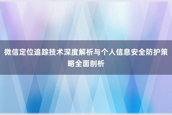 微信定位追踪技术深度解析与个人信息安全防护策略全面剖析