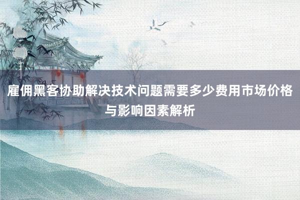 雇佣黑客协助解决技术问题需要多少费用市场价格与影响因素解析