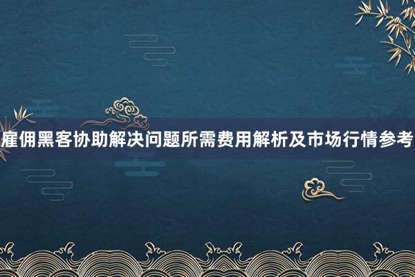雇佣黑客协助解决问题所需费用解析及市场行情参考