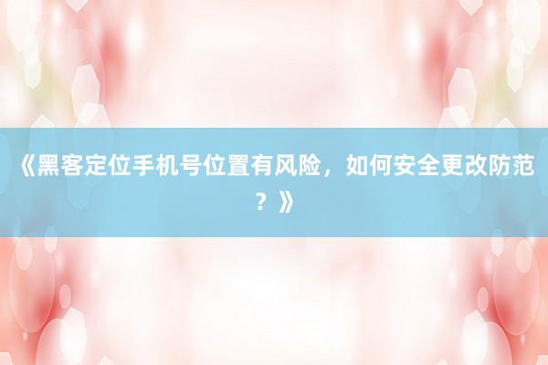 《黑客定位手机号位置有风险，如何安全更改防范？》